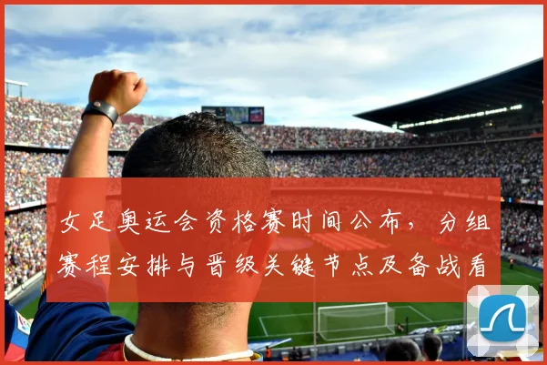 女足奥运会资格赛时间公布，分组赛程安排与晋级关键节点及备战看点