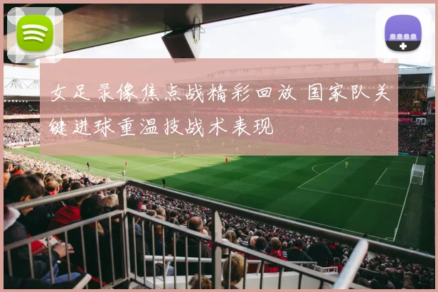 女足录像焦点战精彩回放 国家队关键进球重温技战术表现