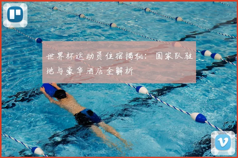世界杯运动员住宿揭秘：国家队驻地与豪华酒店全解析