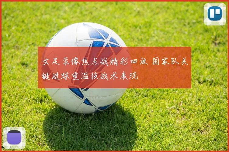 女足录像焦点战精彩回放 国家队关键进球重温技战术表现