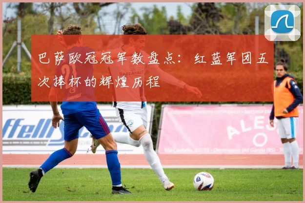 巴萨欧冠冠军数盘点：红蓝军团五次捧杯的辉煌历程