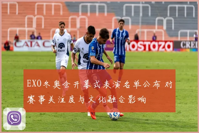 EXO冬奥会开幕式表演名单公布 对赛事关注度与文化融合影响