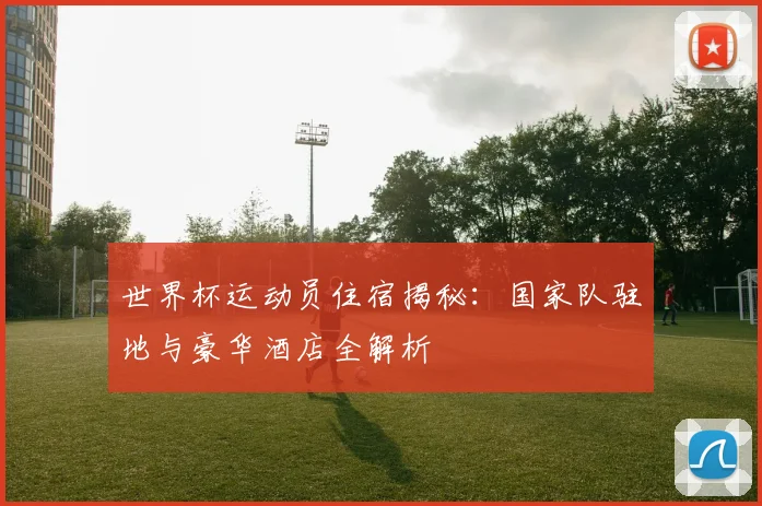 世界杯运动员住宿揭秘：国家队驻地与豪华酒店全解析