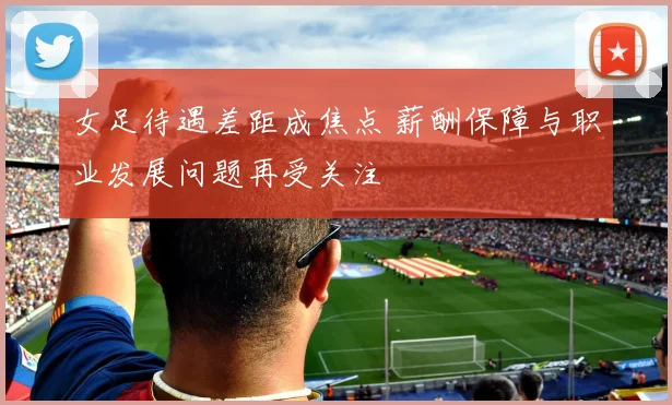 女足待遇差距成焦点 薪酬保障与职业发展问题再受关注