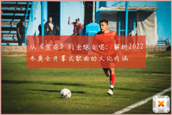 从《雪花》到全球合唱：解析2022冬奥会开幕式歌曲的文化内涵