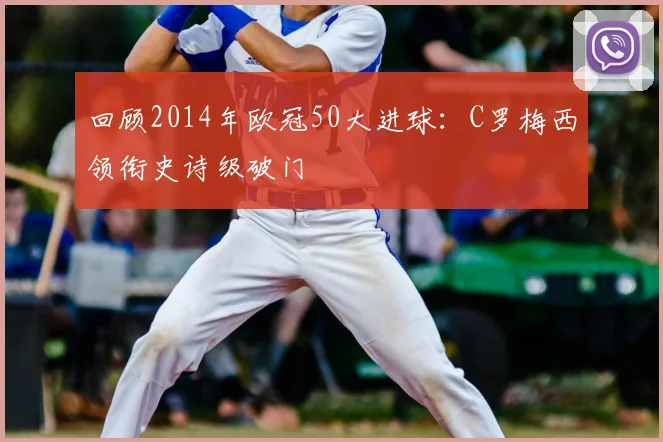 回顾2014年欧冠50大进球：C罗梅西领衔史诗级破门