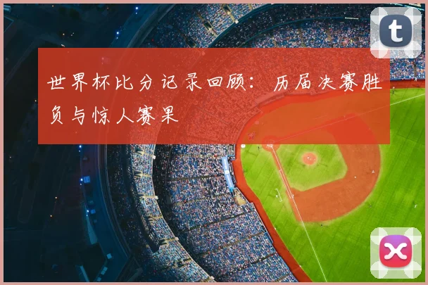 世界杯比分记录回顾：历届决赛胜负与惊人赛果