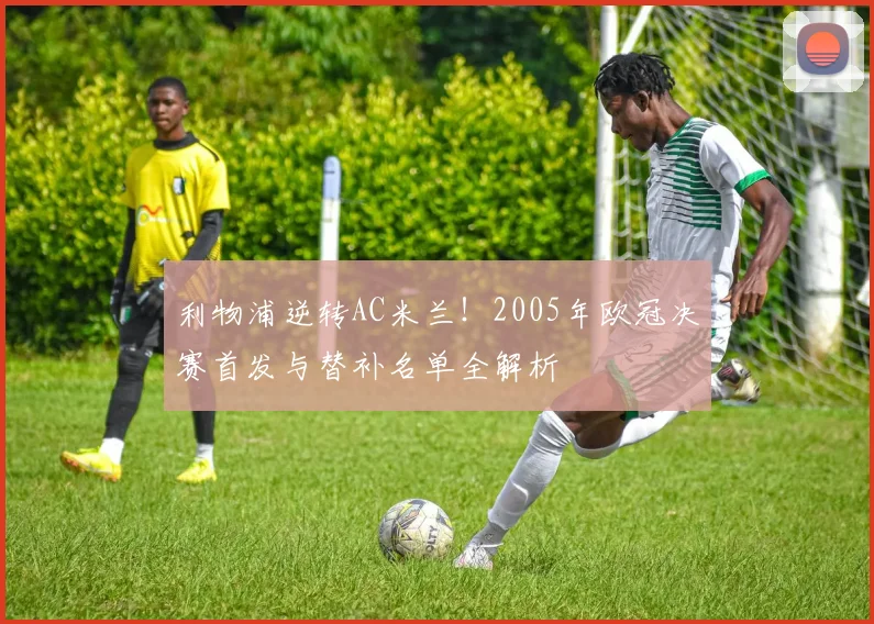 利物浦逆转AC米兰！2005年欧冠决赛首发与替补名单全解析