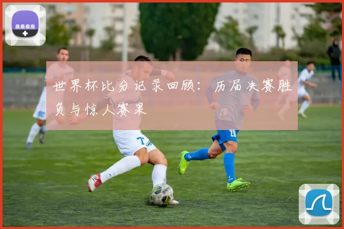 世界杯比分记录回顾：历届决赛胜负与惊人赛果